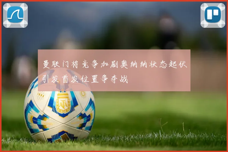 曼联门将竞争加剧奥纳纳状态起伏引发首发位置争夺战