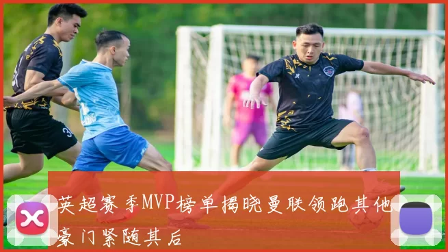 英超赛季MVP榜单揭晓曼联领跑其他豪门紧随其后