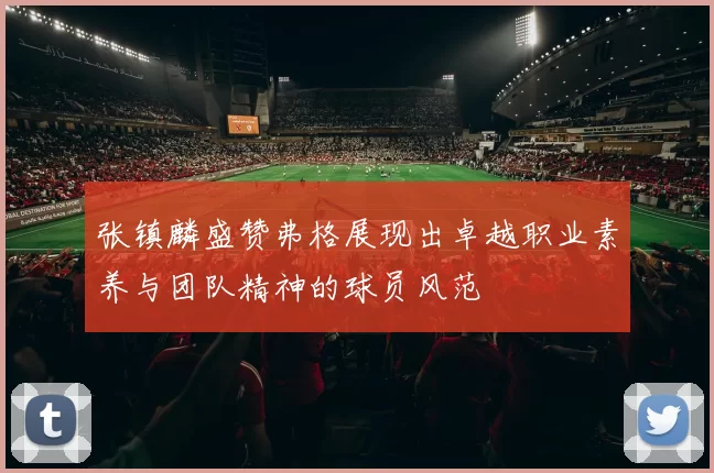 张镇麟盛赞弗格展现出卓越职业素养与团队精神的球员风范
