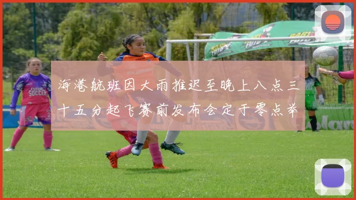 海港航班因大雨推迟至晚上八点三十五分起飞赛前发布会定于零点举行