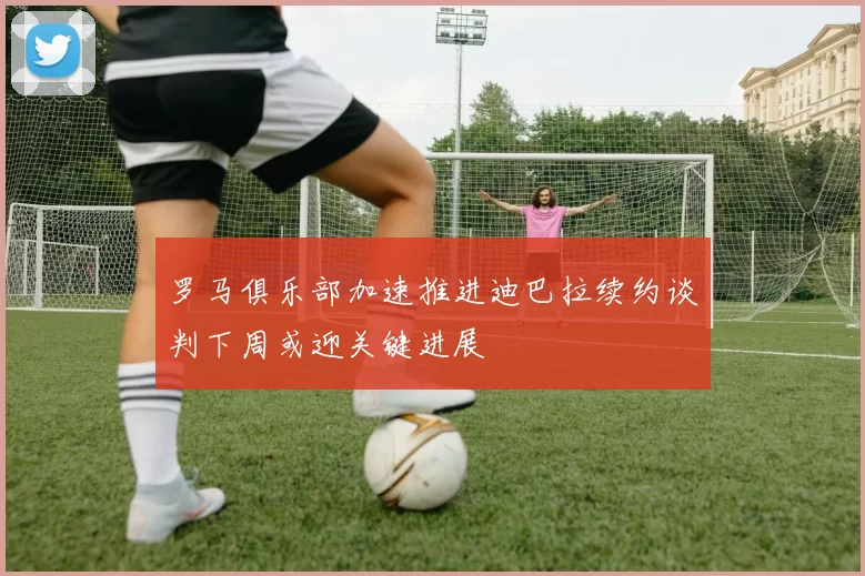 罗马俱乐部加速推进迪巴拉续约谈判下周或迎关键进展