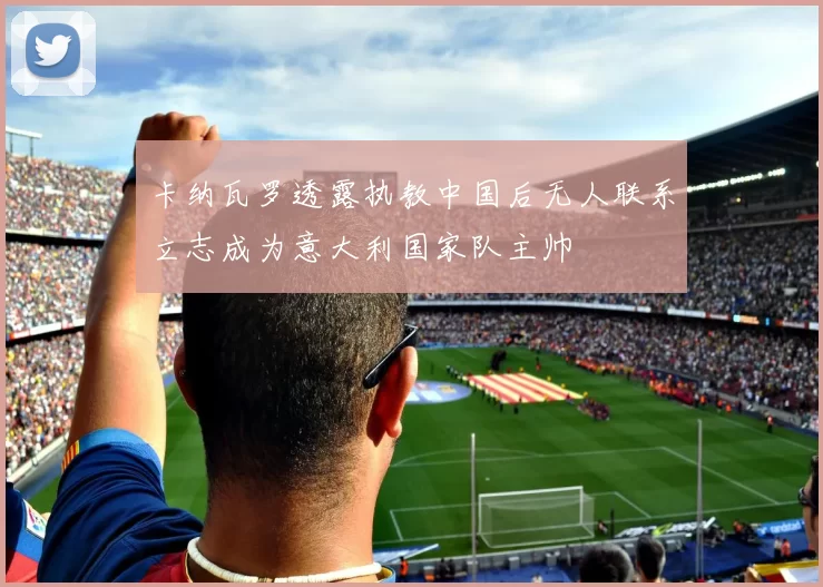 卡纳瓦罗透露执教中国后无人联系立志成为意大利国家队主帅