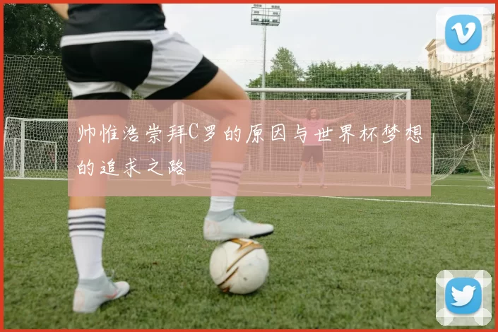 帅惟浩崇拜C罗的原因与世界杯梦想的追求之路