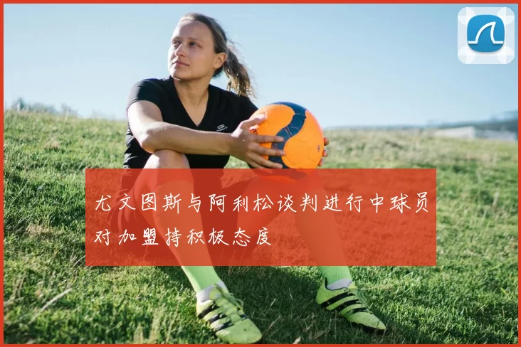 尤文图斯与阿利松谈判进行中球员对加盟持积极态度