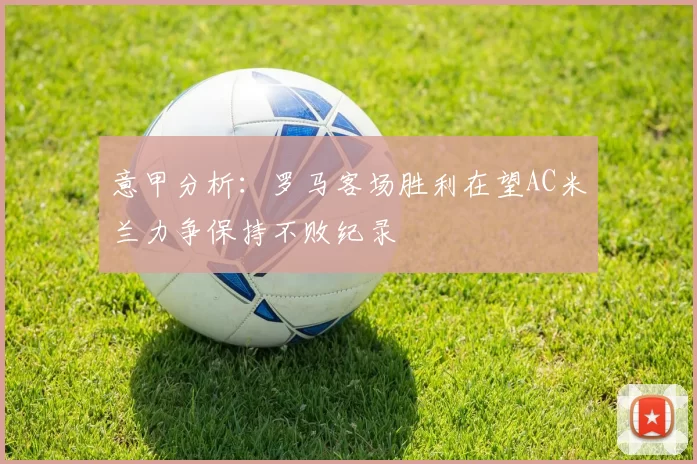 意甲分析：罗马客场胜利在望AC米兰力争保持不败纪录