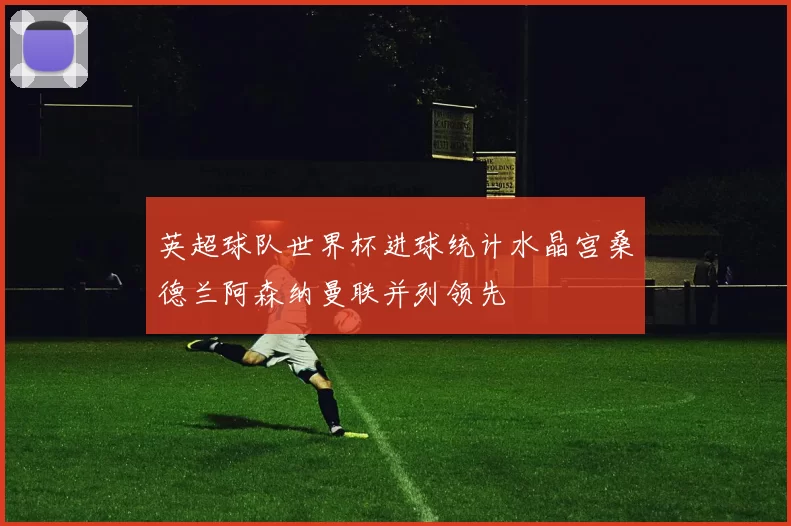 英超球队世界杯进球统计水晶宫桑德兰阿森纳曼联并列领先