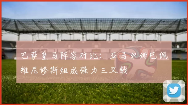 巴萨皇马阵容对比：亚马尔姆巴佩维尼修斯组成强力三叉戟